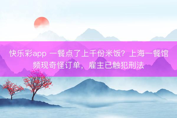 快乐彩app 一餐点了上千份米饭？上海一餐馆频现奇怪订单，雇主已触犯刑法