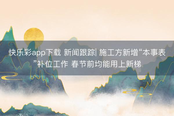 快乐彩app下载 新闻跟踪| 施工方新增“本事表”补位工作 春节前均能用上新梯