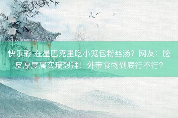 快乐彩 在星巴克里吃小笼包粉丝汤?网友:脸皮厚度属实瑞想拜!外带食物到底行不行?