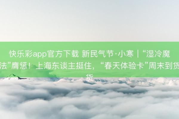快乐彩app官方下载 新民气节·小寒｜“湿冷魔法”膺惩！上海东谈主挺住，“春天体验卡”周末到货