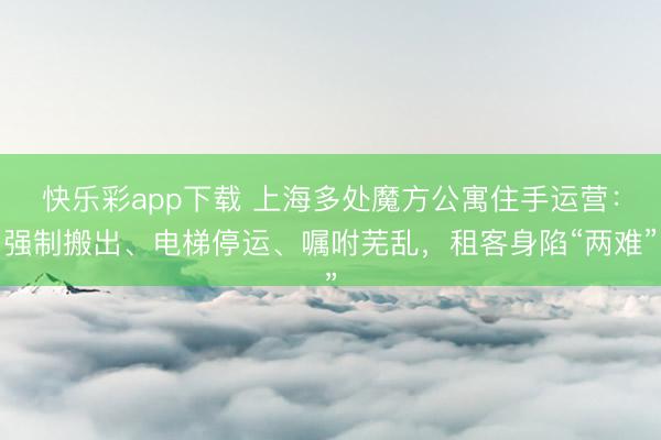 快乐彩app下载 上海多处魔方公寓住手运营：强制搬出、电梯停运、嘱咐芜乱，租客身陷“两难”
