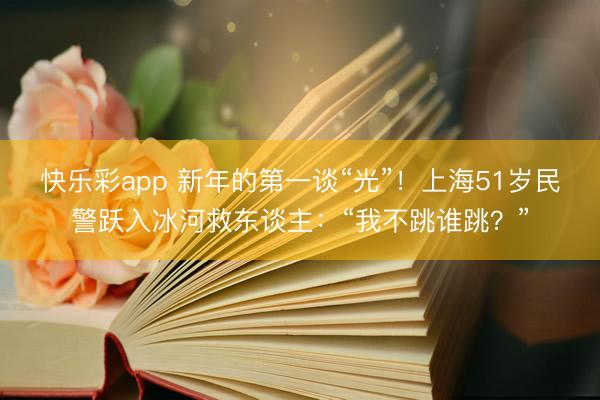 快乐彩app 新年的第一谈“光”!上海51岁民警跃入冰河救东谈主:“我不跳谁跳?”