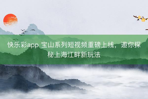 快乐彩app 宝山系列短视频重磅上线，邀你探秘上海江畔新玩法