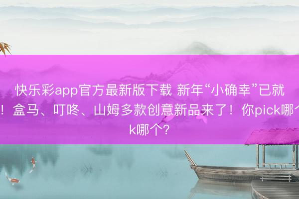 快乐彩app官方最新版下载 新年“小确幸”已就位！盒马、叮咚、山姆多款创意新品来了！你pick哪个？