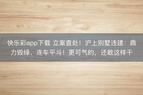 快乐彩app下载 立案查处!沪上别墅违建:鼎力毁绿、连车平斗!更可气的,还敢这样干