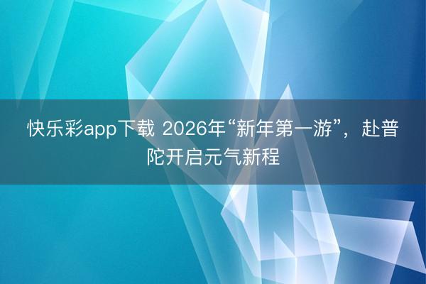 快乐彩app下载 2026年“新年第一游”,赴普陀开启元气新程