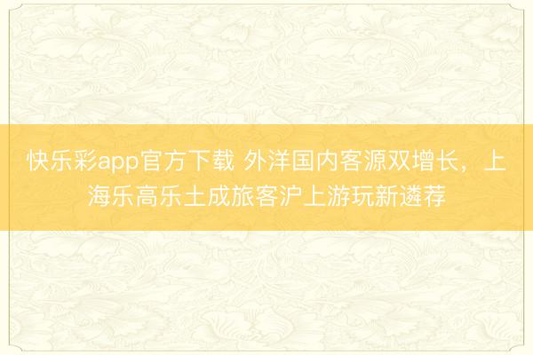 快乐彩app官方下载 外洋国内客源双增长,上海乐高乐土成旅客沪上游玩新遴荐