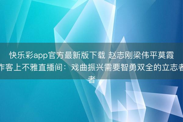 快乐彩app官方最新版下载 赵志刚梁伟平莫霞作客上不雅直播间：戏曲振兴需要智勇双全的立志者