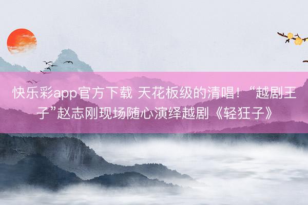 快乐彩app官方下载 天花板级的清唱！“越剧王子”赵志刚现场随心演绎越剧《轻狂子》