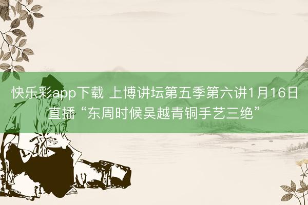 快乐彩app下载 上博讲坛第五季第六讲1月16日直播 “东周时候吴越青铜手艺三绝”
