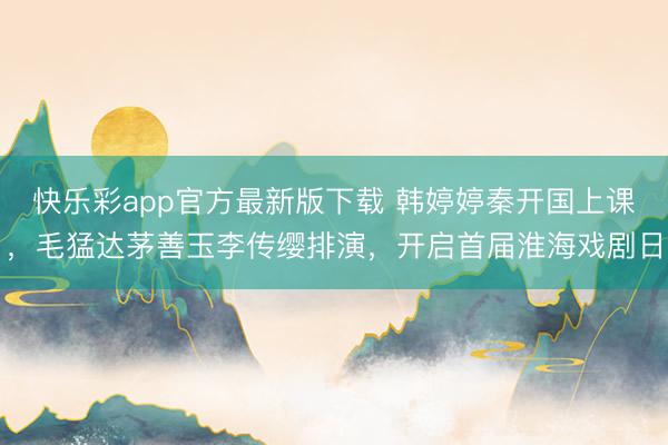 快乐彩app官方最新版下载 韩婷婷秦开国上课,毛猛达茅善玉李传缨排演,开启首届淮海戏剧日