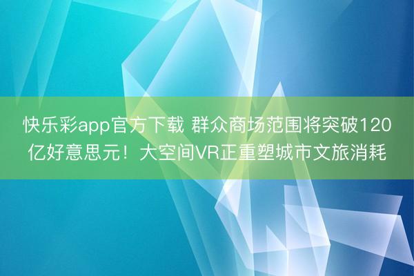 快乐彩app官方下载 群众商场范围将突破120亿好意思元！大空间VR正重塑城市文旅消耗