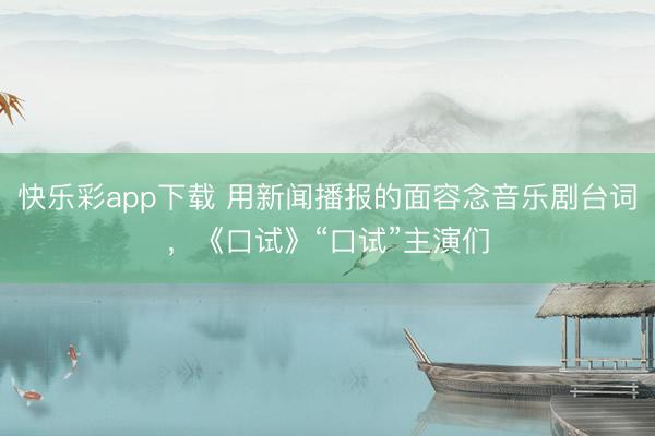 快乐彩app下载 用新闻播报的面容念音乐剧台词，《口试》“口试”主演们