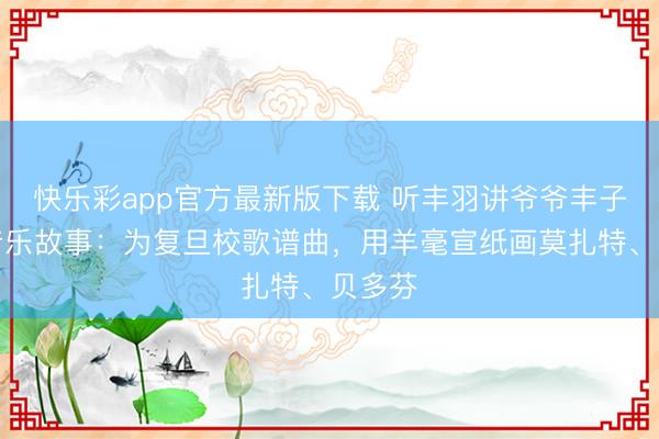 快乐彩app官方最新版下载 听丰羽讲爷爷丰子恺的音乐故事:为复旦校歌谱曲,用羊毫宣纸画莫扎特、贝多芬