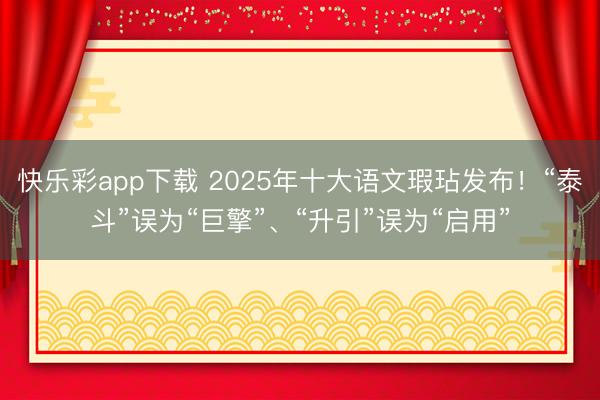 快乐彩app下载 2025年十大语文瑕玷发布！“泰斗”误为“巨擎”、“升引”误为“启用”