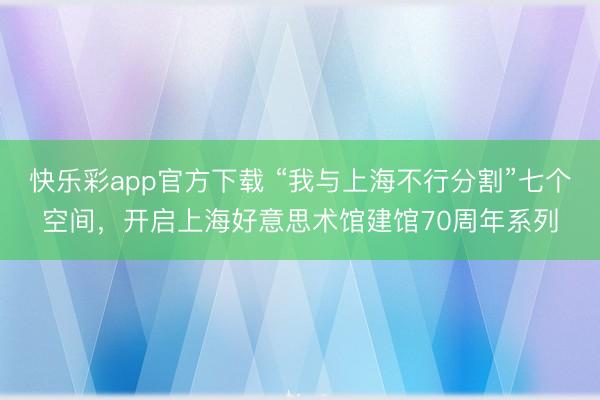 快乐彩app官方下载 “我与上海不行分割”七个空间，开启上海好意思术馆建馆70周年系列