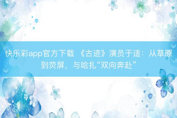 快乐彩app官方下载 《古迹》演员于适:从草原到荧屏,与哈扎“双向奔赴”