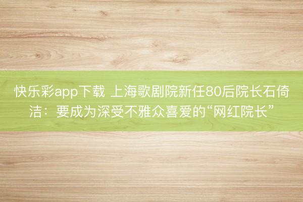 快乐彩app下载 上海歌剧院新任80后院长石倚洁：要成为深受不雅众喜爱的“网红院长”
