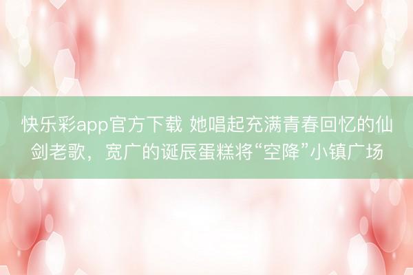 快乐彩app官方下载 她唱起充满青春回忆的仙剑老歌，宽广的诞辰蛋糕将“空降”小镇广场