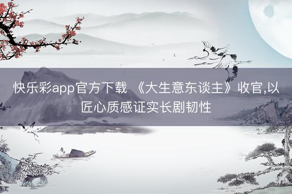 快乐彩app官方下载 《大生意东谈主》收官,以匠心质感证实长剧韧性