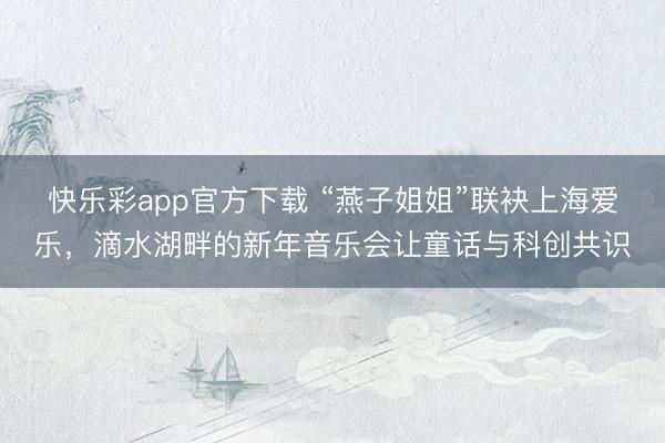 快乐彩app官方下载 “燕子姐姐”联袂上海爱乐，滴水湖畔的新年音乐会让童话与科创共识