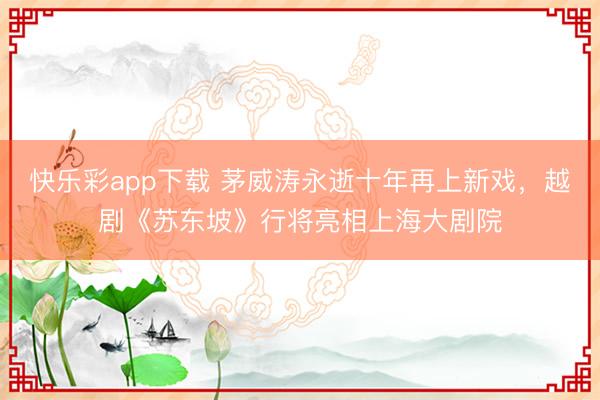 快乐彩app下载 茅威涛永逝十年再上新戏,越剧《苏东坡》行将亮相上海大剧院