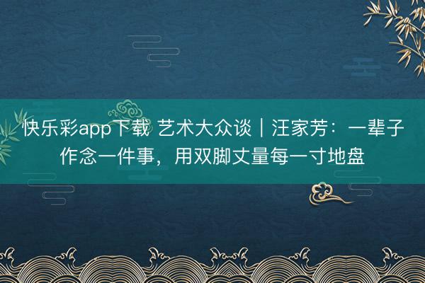 快乐彩app下载 艺术大众谈｜汪家芳：一辈子作念一件事，用双脚丈量每一寸地盘