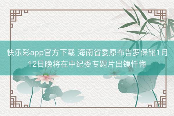 快乐彩app官方下载 海南省委原布告罗保铭1月12日晚将在中纪委专题片出镜忏悔