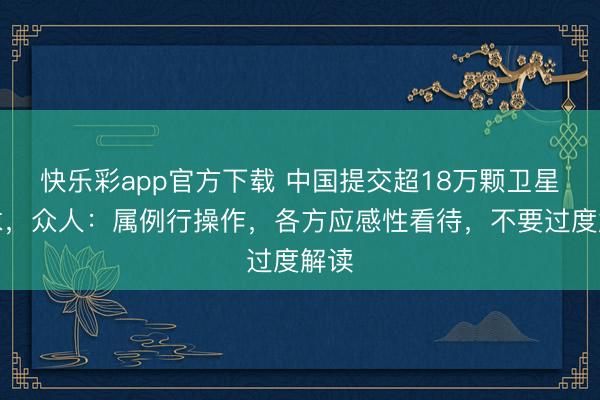 快乐彩app官方下载 中国提交超18万颗卫星恳求，众人：属例行操作，各方应感性看待，不要过度解读