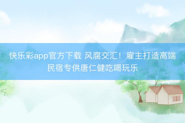 快乐彩app官方下载 风腐交汇!雇主打造高端民宿专供唐仁健吃喝玩乐