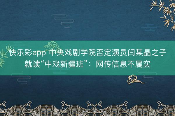 快乐彩app 中央戏剧学院否定演员闫某晶之子就读“中戏新疆班”：网传信息不属实