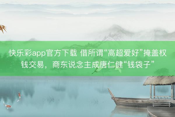 快乐彩app官方下载 借所谓“高超爱好”掩盖权钱交易，商东说念主成唐仁健“钱袋子”