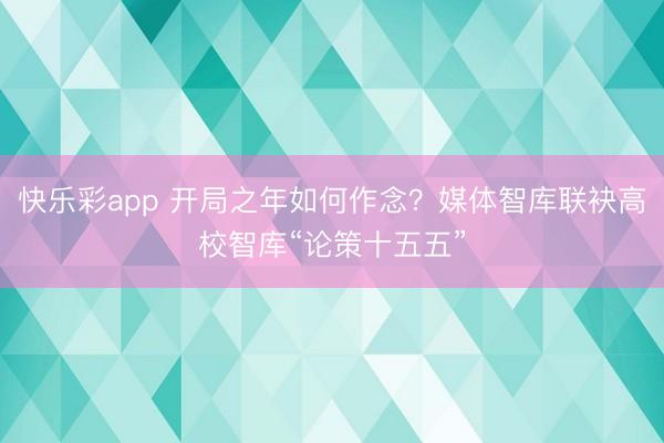 快乐彩app 开局之年如何作念?媒体智库联袂高校智库“论策十五五”