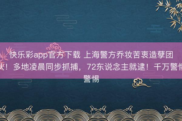 快乐彩app官方下载 上海警方乔妆苦衷造孽团伙！多地凌晨同步抓捕，72东说念主就逮！千万警惕
