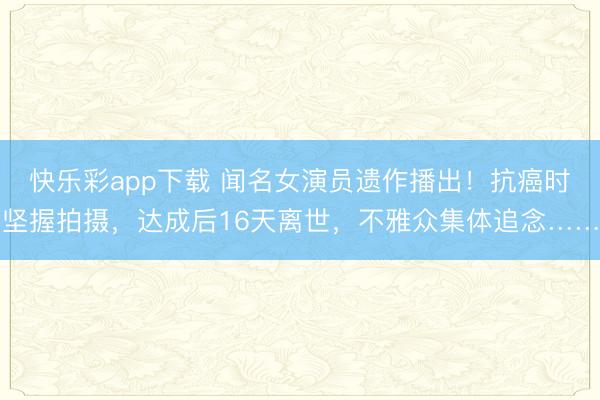 快乐彩app下载 闻名女演员遗作播出!抗癌时坚握拍摄,达成后16天离世,不雅众集体追念……