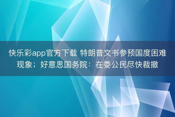 快乐彩app官方下载 特朗普文书参预国度困难现象；好意思国务院：在委公民尽快裁撤