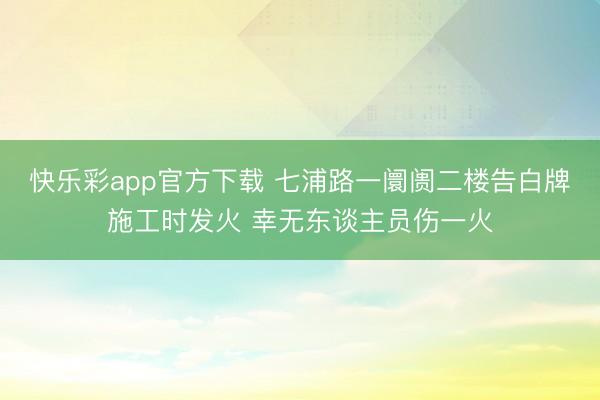 快乐彩app官方下载 七浦路一阛阓二楼告白牌施工时发火 幸无东谈主员伤一火