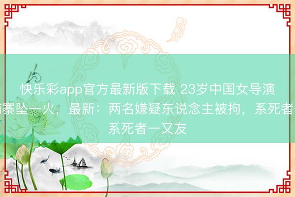 快乐彩app官方最新版下载 23岁中国女导演在柬埔寨坠一火，最新：两名嫌疑东说念主被拘，系死者一又友