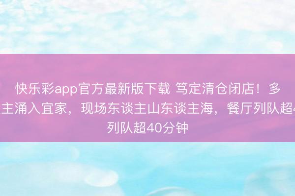 快乐彩app官方最新版下载 笃定清仓闭店！多量东谈主涌入宜家，现场东谈主山东谈主海，餐厅列队超40分钟
