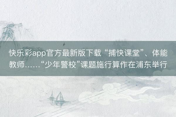 快乐彩app官方最新版下载 “捕快课堂”、体能教师……“少年警校”课题施行算作在浦东举行