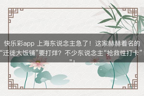 快乐彩app 上海东说念主急了!这家赫赫着名的“迁徙大饭铺”要打烊?不少东说念主“抢救性打卡”!