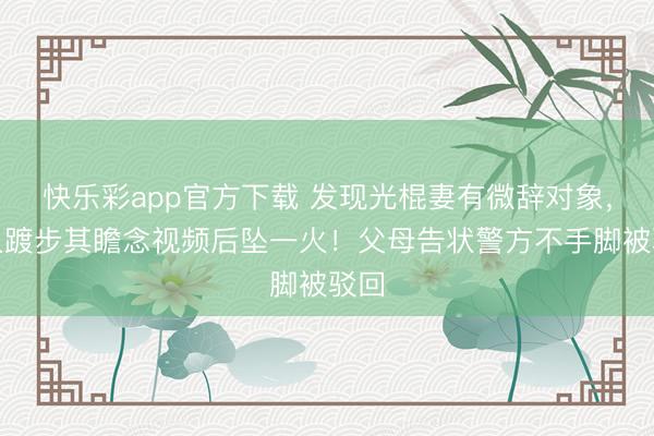 快乐彩app官方下载 发现光棍妻有微辞对象，男人踱步其瞻念视频后坠一火！父母告状警方不手脚被驳回