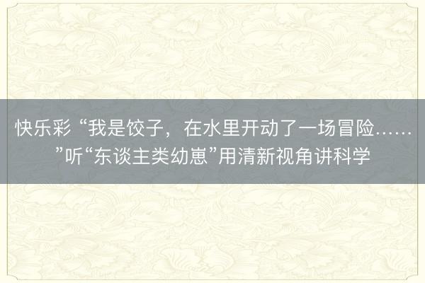 快乐彩 “我是饺子，在水里开动了一场冒险……”听“东谈主类幼崽”用清新视角讲科学