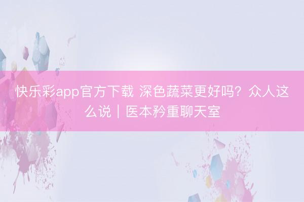 快乐彩app官方下载 深色蔬菜更好吗？众人这么说｜医本矜重聊天室