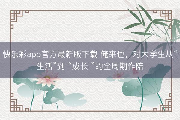 快乐彩app官方最新版下载 俺来也,对大学⽣从“⽣活”到 “成⻓ ”的全周期作陪