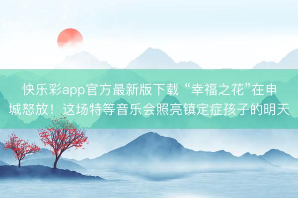 快乐彩app官方最新版下载 “幸福之花”在申城怒放！这场特等音乐会照亮镇定症孩子的明天