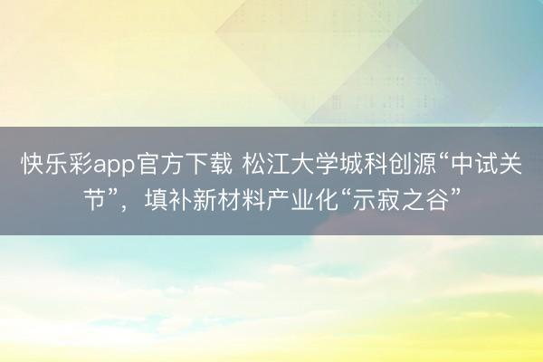 快乐彩app官方下载 松江大学城科创源“中试关节”，填补新材料产业化“示寂之谷”