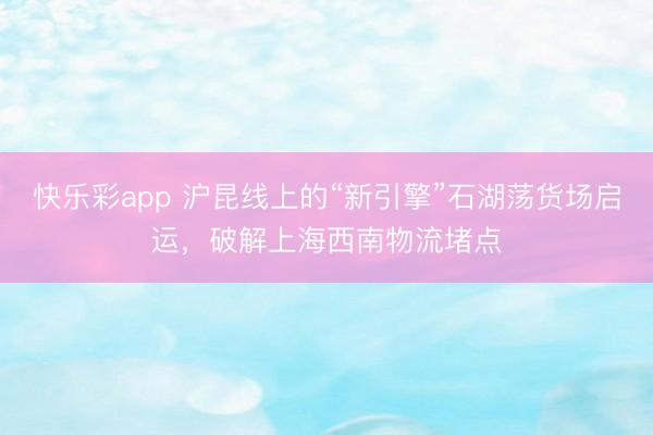 快乐彩app 沪昆线上的“新引擎”石湖荡货场启运，破解上海西南物流堵点