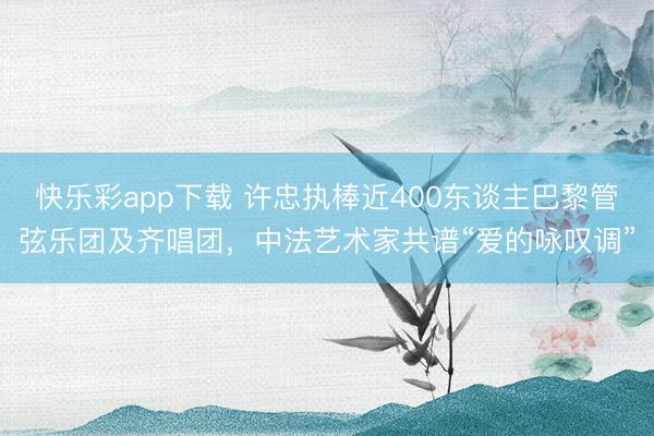 快乐彩app下载 许忠执棒近400东谈主巴黎管弦乐团及齐唱团,中法艺术家共谱“爱的咏叹调”