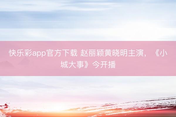 快乐彩app官方下载 赵丽颖黄晓明主演,《小城大事》今开播